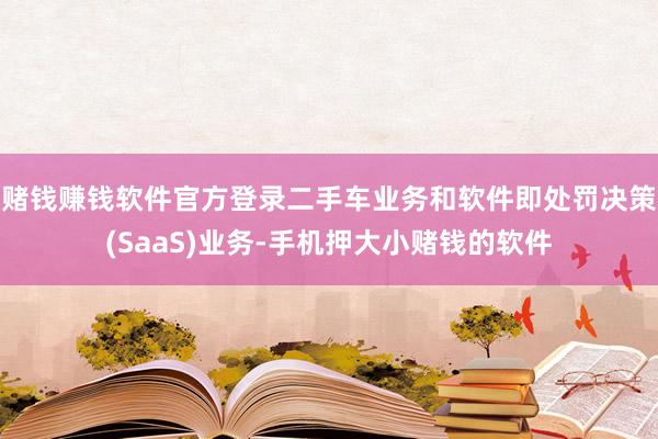 赌钱赚钱软件官方登录二手车业务和软件即处罚决策(SaaS)业务-手机押大小赌钱的软件