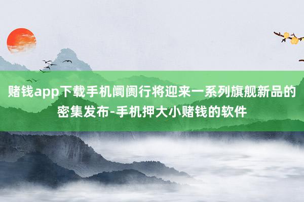 赌钱app下载手机阛阓行将迎来一系列旗舰新品的密集发布-手机押大小赌钱的软件