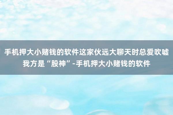 手机押大小赌钱的软件这家伙远大聊天时总爱吹嘘我方是“股神”-手机押大小赌钱的软件