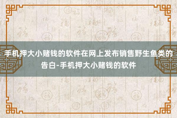 手机押大小赌钱的软件在网上发布销售野生鱼类的告白-手机押大小赌钱的软件