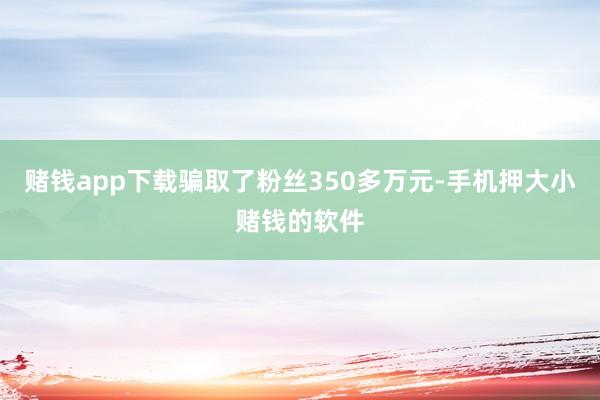 赌钱app下载骗取了粉丝350多万元-手机押大小赌钱的软件