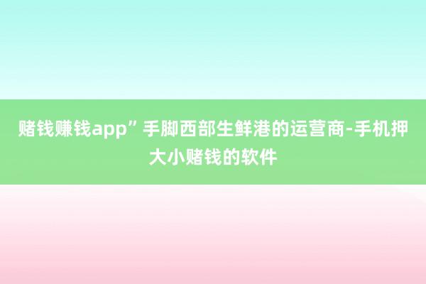 赌钱赚钱app”手脚西部生鲜港的运营商-手机押大小赌钱的软件