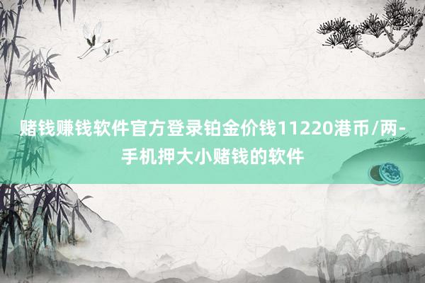 赌钱赚钱软件官方登录铂金价钱11220港币/两-手机押大小赌钱的软件