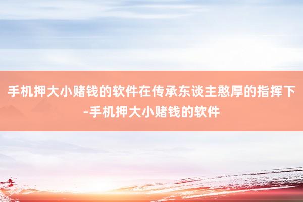 手机押大小赌钱的软件在传承东谈主憨厚的指挥下-手机押大小赌钱的软件