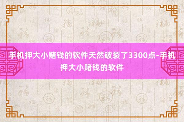 手机押大小赌钱的软件天然破裂了3300点-手机押大小赌钱的软件