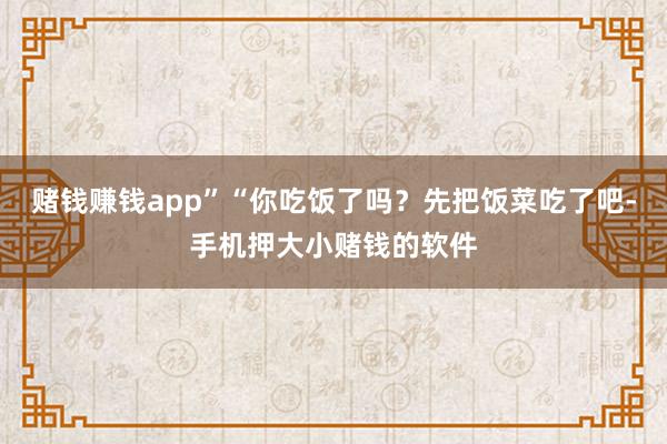 赌钱赚钱app”“你吃饭了吗？先把饭菜吃了吧-手机押大小赌钱的软件