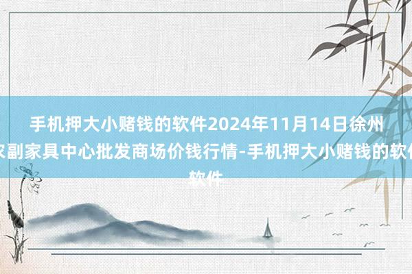 手机押大小赌钱的软件2024年11月14日徐州农副家具中心批发商场价钱行情-手机押大小赌钱的软件