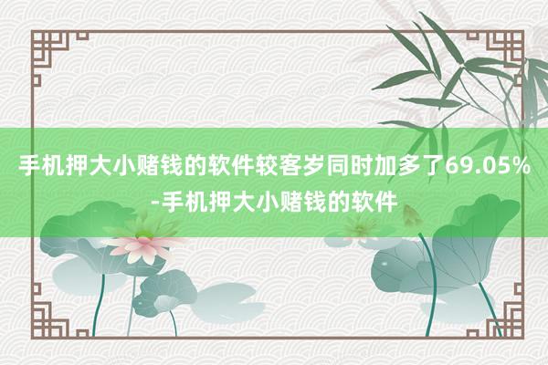 手机押大小赌钱的软件较客岁同时加多了69.05%-手机押大小赌钱的软件