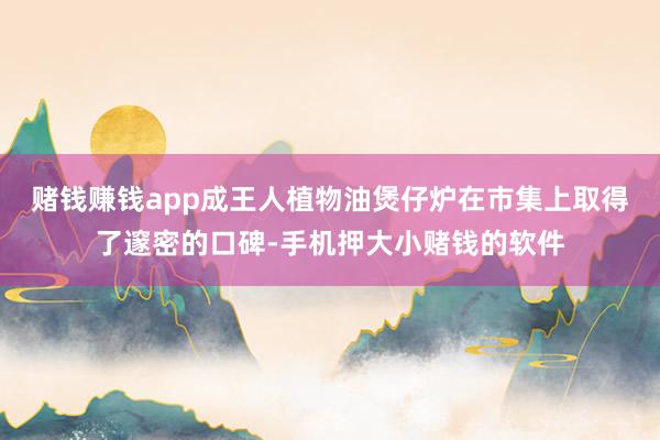 赌钱赚钱app成王人植物油煲仔炉在市集上取得了邃密的口碑-手机押大小赌钱的软件