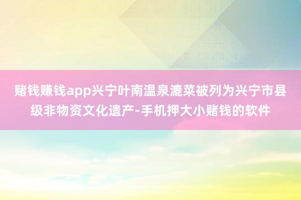 赌钱赚钱app兴宁叶南温泉漉菜被列为兴宁市县级非物资文化遗产-手机押大小赌钱的软件