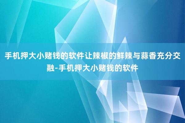 手机押大小赌钱的软件让辣椒的鲜辣与蒜香充分交融-手机押大小赌钱的软件