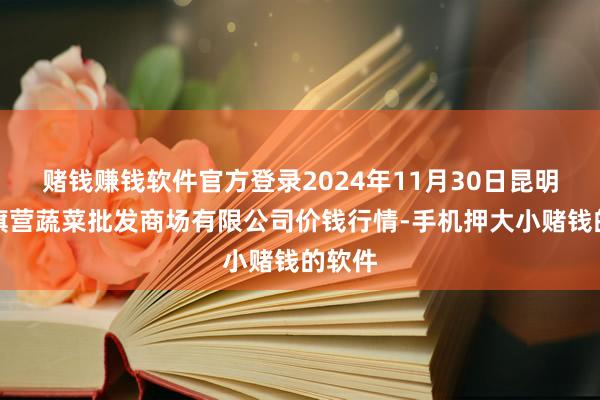 赌钱赚钱软件官方登录2024年11月30日昆明市王旗营蔬菜批发商场有限公司价钱行情-手机押大小赌钱的软件