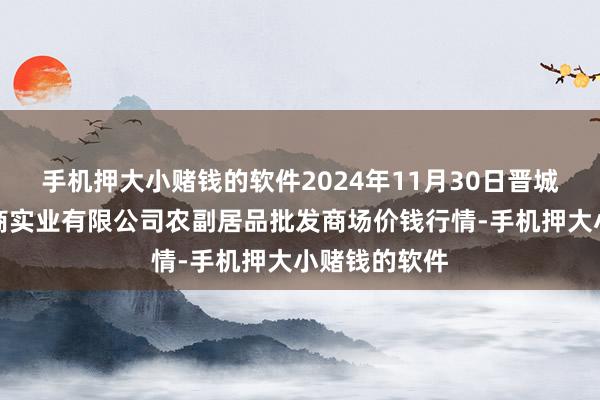 手机押大小赌钱的软件2024年11月30日晋城市绿盛农工商实业有限公司农副居品批发商场价钱行情-手机押大小赌钱的软件