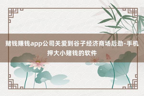 赌钱赚钱app公司关爱到谷子经济商场后劲-手机押大小赌钱的软件