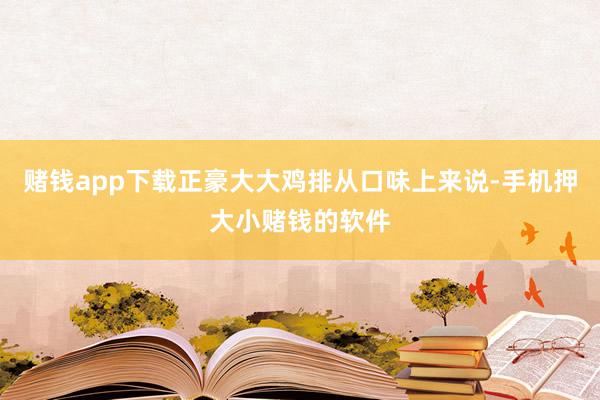 赌钱app下载正豪大大鸡排从口味上来说-手机押大小赌钱的软件