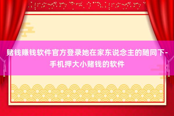 赌钱赚钱软件官方登录她在家东说念主的随同下-手机押大小赌钱的软件