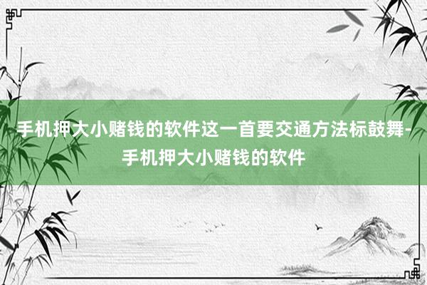 手机押大小赌钱的软件这一首要交通方法标鼓舞-手机押大小赌钱的软件