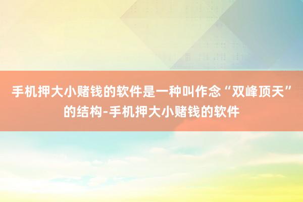 手机押大小赌钱的软件是一种叫作念“双峰顶天”的结构-手机押大小赌钱的软件