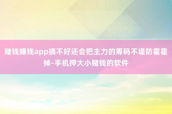 赌钱赚钱app搞不好还会把主力的筹码不堤防霍霍掉-手机押大小赌钱的软件