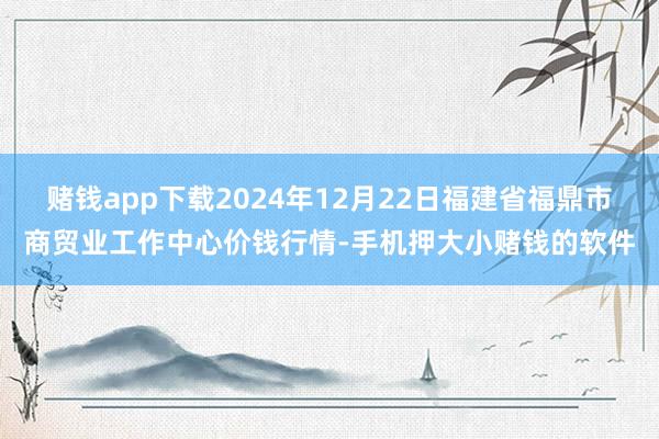 赌钱app下载2024年12月22日福建省福鼎市商贸业工作中心价钱行情-手机押大小赌钱的软件