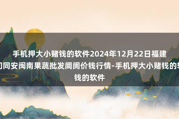 手机押大小赌钱的软件2024年12月22日福建厦门同安闽南果蔬批发阛阓价钱行情-手机押大小赌钱的软件