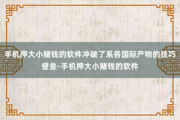 手机押大小赌钱的软件冲破了系各国际产物的技巧壁垒-手机押大小赌钱的软件