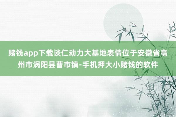 赌钱app下载谈仁动力大基地表情位于安徽省亳州市涡阳县曹市镇-手机押大小赌钱的软件