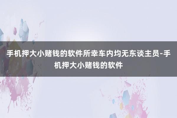 手机押大小赌钱的软件所幸车内均无东谈主员-手机押大小赌钱的软件