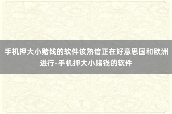 手机押大小赌钱的软件该熟谙正在好意思国和欧洲进行-手机押大小赌钱的软件