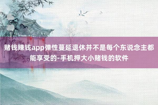 赌钱赚钱app弹性蔓延退休并不是每个东说念主都能享受的-手机押大小赌钱的软件