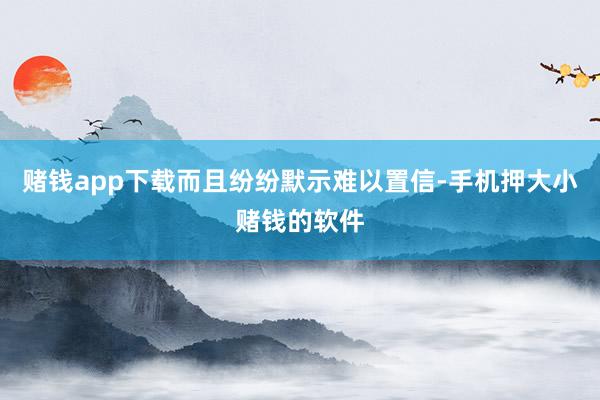 赌钱app下载而且纷纷默示难以置信-手机押大小赌钱的软件