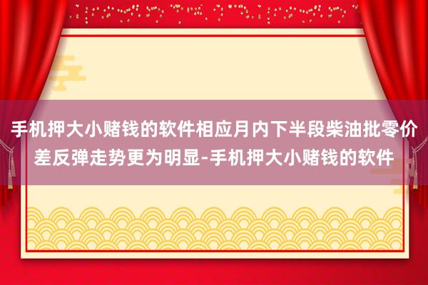 手机押大小赌钱的软件相应月内下半段柴油批零价差反弹走势更为明显-手机押大小赌钱的软件