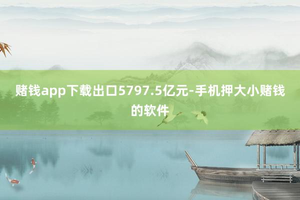 赌钱app下载出口5797.5亿元-手机押大小赌钱的软件