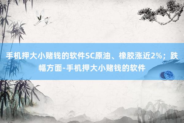 手机押大小赌钱的软件SC原油、橡胶涨近2%；跌幅方面-手机押大小赌钱的软件