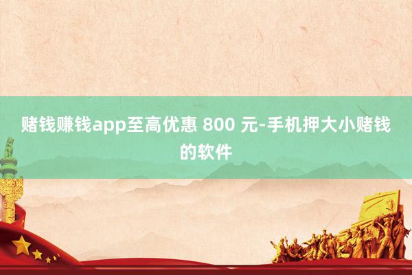 赌钱赚钱app至高优惠 800 元-手机押大小赌钱的软件