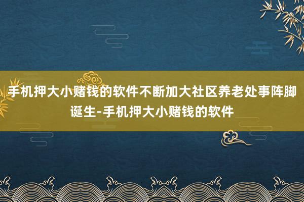 手机押大小赌钱的软件不断加大社区养老处事阵脚诞生-手机押大小赌钱的软件