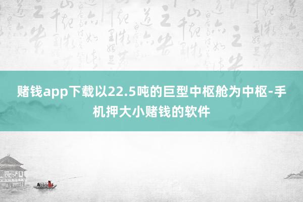 赌钱app下载以22.5吨的巨型中枢舱为中枢-手机押大小赌钱的软件