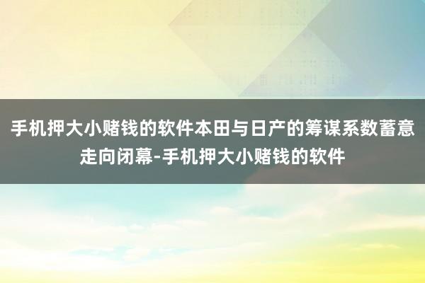 手机押大小赌钱的软件本田与日产的筹谋系数蓄意走向闭幕-手机押大小赌钱的软件