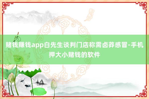 赌钱赚钱app白先生谈判门店称需卤莽感冒-手机押大小赌钱的软件