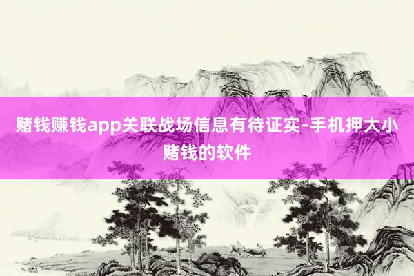 赌钱赚钱app关联战场信息有待证实-手机押大小赌钱的软件