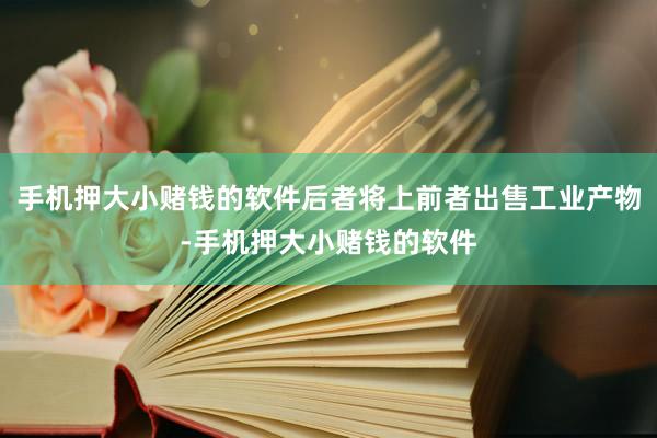 手机押大小赌钱的软件后者将上前者出售工业产物-手机押大小赌钱的软件